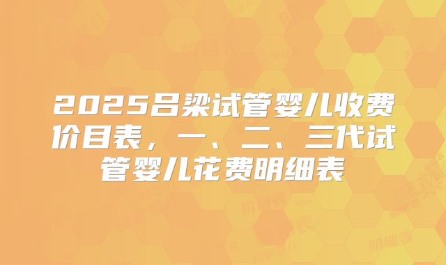 2025吕梁试管婴儿收费价目表，一、二、三代试管婴儿花费明细表