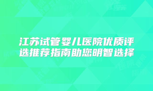 江苏试管婴儿医院优质评选推荐指南助您明智选择