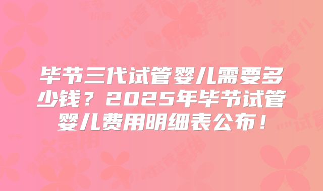 毕节三代试管婴儿需要多少钱?2025年毕节试管婴儿费用明细表公布!