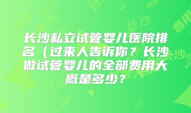 长沙私立试管婴儿医院排名(过来人告诉你?长沙做试管婴儿的全部费用大概是多少?