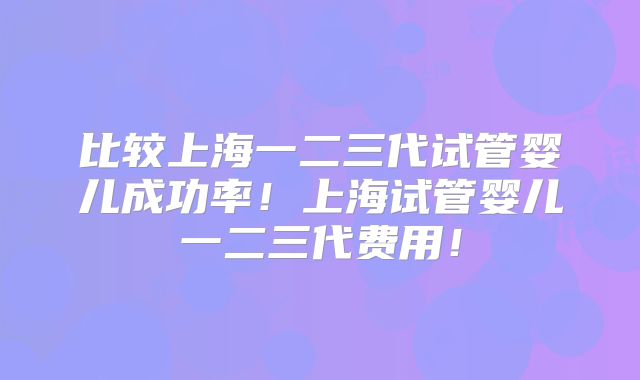 比较上海一二三代试管婴儿成功率！上海试管婴儿一二三代费用！