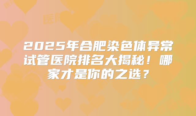 2025年合肥染色体异常试管医院排名大揭秘！哪家才是你的之选？