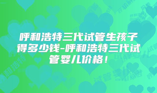 呼和浩特三代试管生孩子得多少钱-呼和浩特三代试管婴儿价格!