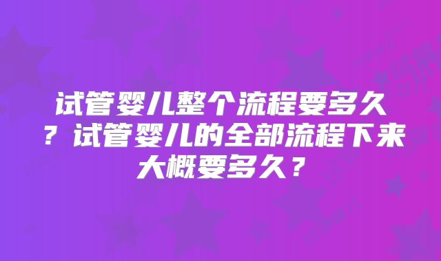 试管婴儿整个流程要多久?试管婴儿的全部流程下来大概要多久?