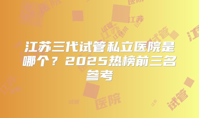 江苏三代试管私立医院是哪个?2025热榜前三名参考