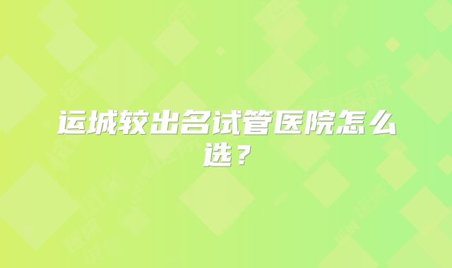 运城较出名试管医院怎么选？