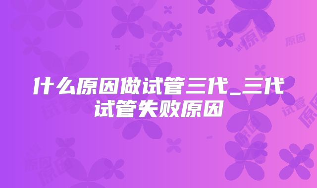 什么原因做试管三代_三代试管失败原因