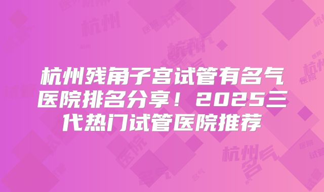 杭州残角子宫试管有名气医院排名分享！2025三代热门试管医院推荐