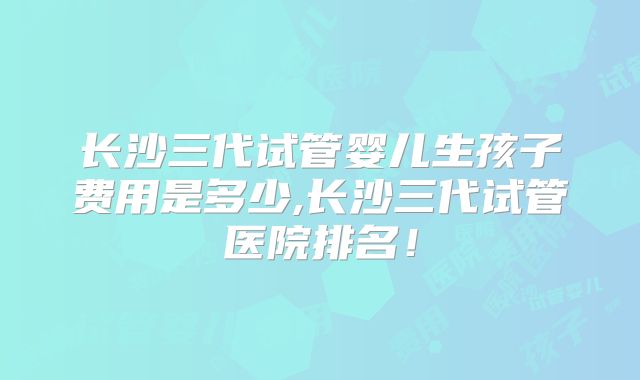 长沙三代试管婴儿生孩子费用是多少,长沙三代试管医院排名！