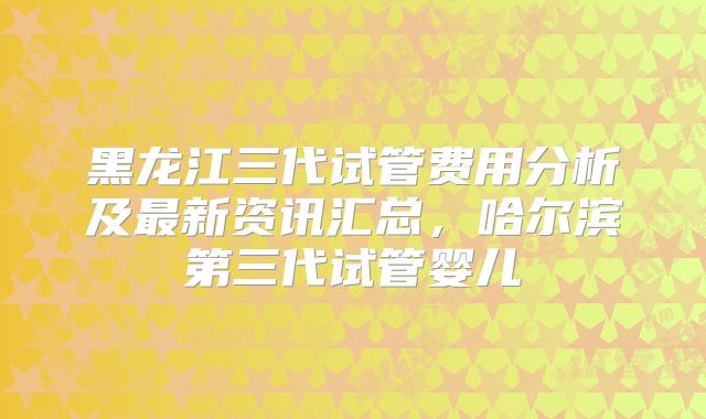 黑龙江三代试管费用分析及最新资讯汇总，哈尔滨第三代试管婴儿
