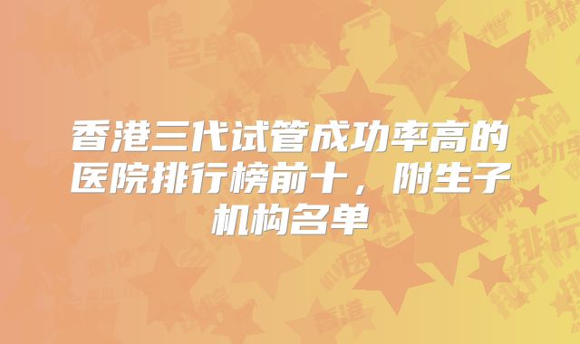 香港三代试管成功率高的医院排行榜前十,附生子机构名单