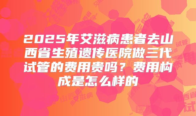 2025年艾滋病患者去山西省生殖遗传医院做三代试管的费用贵吗?费用构成是怎么样的