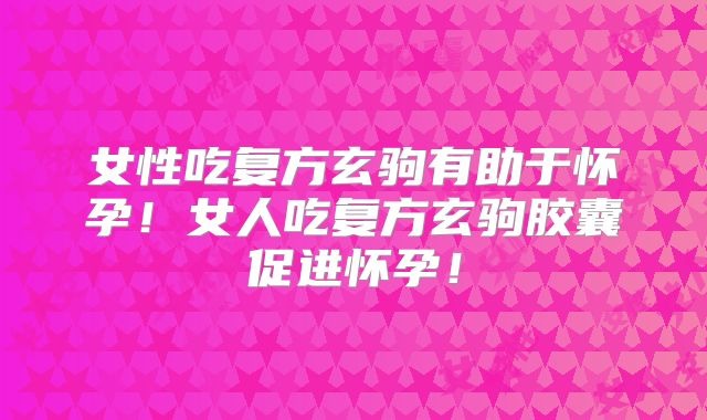 女性吃复方玄驹有助于怀孕！女人吃复方玄驹胶囊促进怀孕！