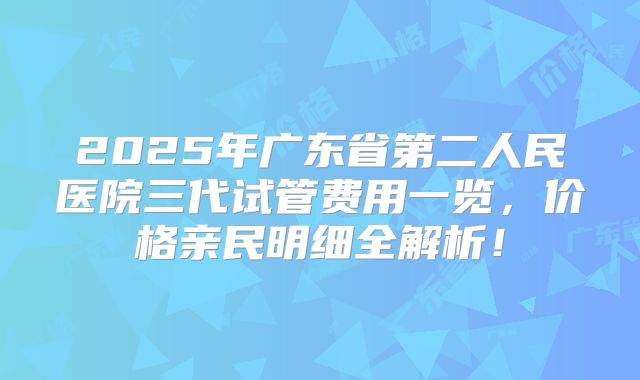 2025年广东省第二人民医院三代试管费用一览，价格亲民明细全解析！