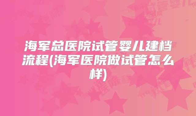 海军总医院试管婴儿建档流程(海军医院做试管怎么样)