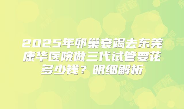 2025年卵巢衰竭去东莞康华医院做三代试管要花多少钱?明细解析