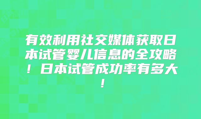 有效利用社交媒体获取日本试管婴儿信息的全攻略！日本试管成功率有多大！