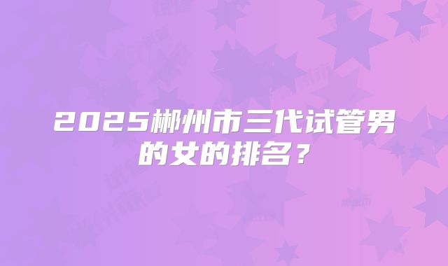 2025郴州市三代试管男的女的排名?