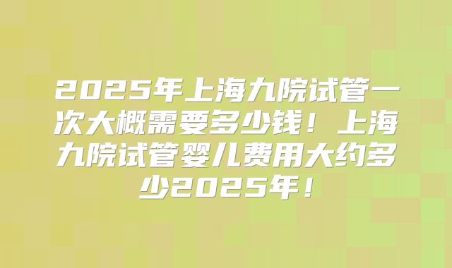 2025年上海九院试管一次大概需要多少钱！上海九院试管婴儿费用大约多少2025年！