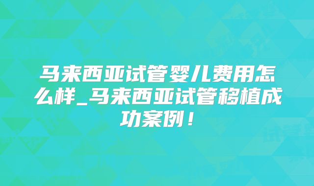马来西亚试管婴儿费用怎么样_马来西亚试管移植成功案例！