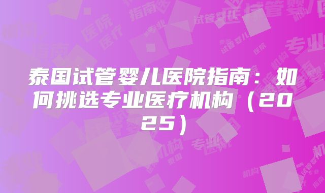 泰国试管婴儿医院指南：如何挑选专业医疗机构（2025）