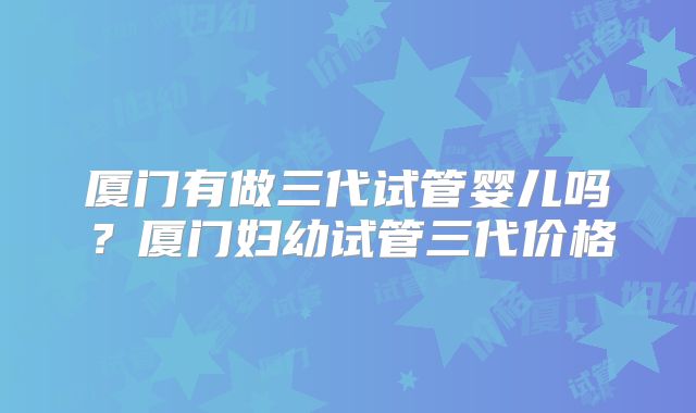 厦门有做三代试管婴儿吗？厦门妇幼试管三代价格