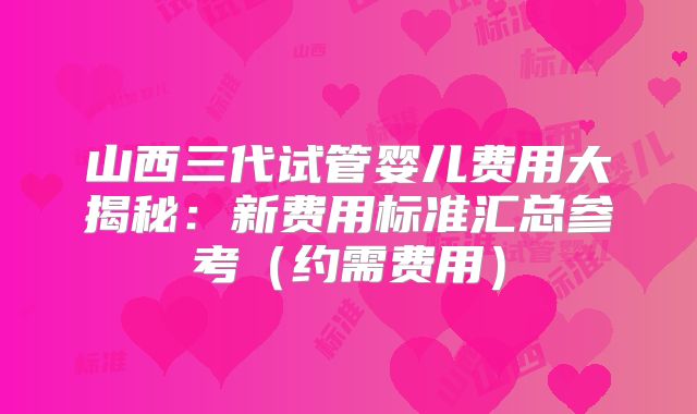 山西三代试管婴儿费用大揭秘:新费用标准汇总参考(约需费用)