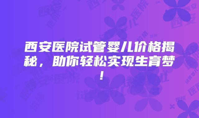 西安医院试管婴儿价格揭秘，助你轻松实现生育梦！