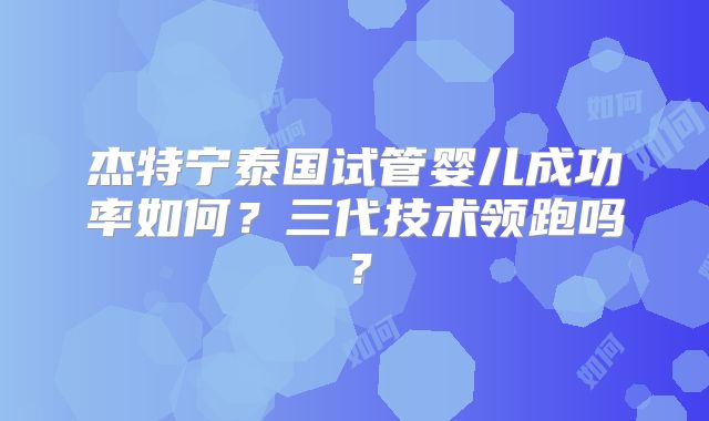 杰特宁泰国试管婴儿成功率如何？三代技术领跑吗？