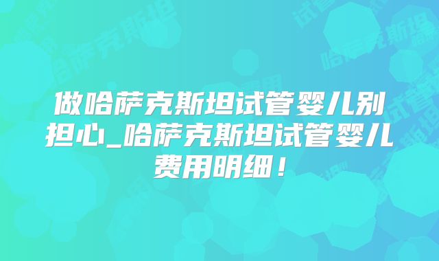 做哈萨克斯坦试管婴儿别担心_哈萨克斯坦试管婴儿费用明细！