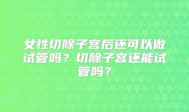 女性切除子宫后还可以做试管吗？切除子宫还能试管吗？