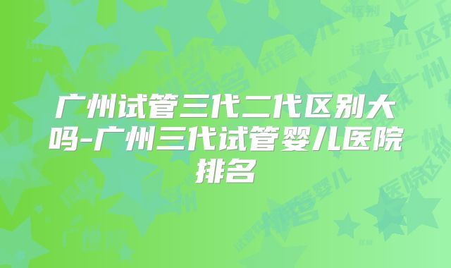广州试管三代二代区别大吗-广州三代试管婴儿医院排名