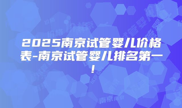 2025南京试管婴儿价格表-南京试管婴儿排名第一！