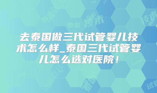 去泰国做三代试管婴儿技术怎么样_泰国三代试管婴儿怎么选对医院!