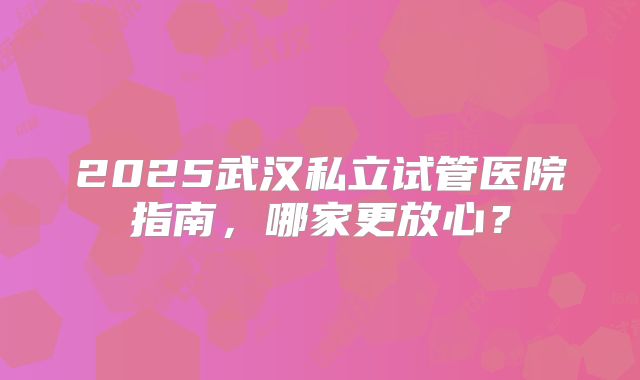 2025武汉私立试管医院指南，哪家更放心？
