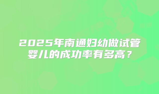 2025年南通妇幼做试管婴儿的成功率有多高？