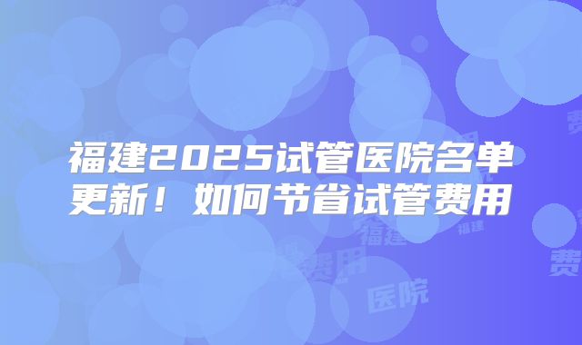 福建2025试管医院名单更新!如何节省试管费用