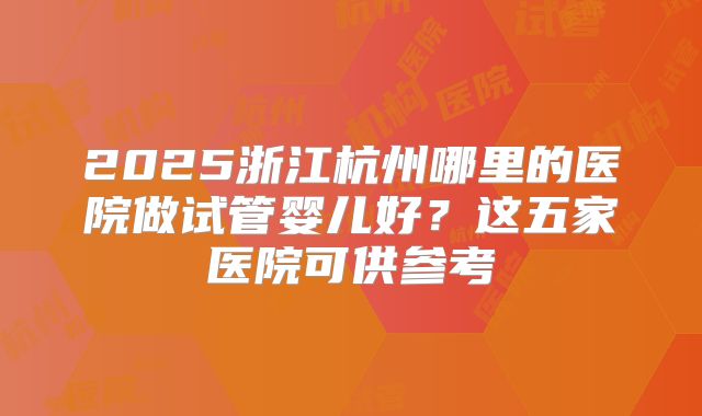 2025浙江杭州哪里的医院做试管婴儿好？这五家医院可供参考