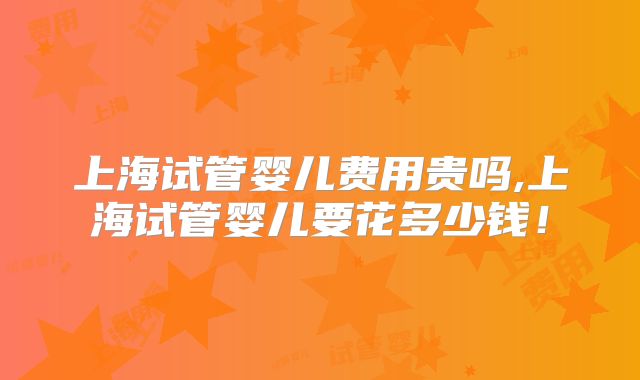 上海试管婴儿费用贵吗,上海试管婴儿要花多少钱！