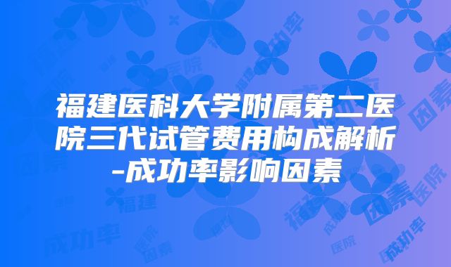 福建医科大学附属第二医院三代试管费用构成解析-成功率影响因素
