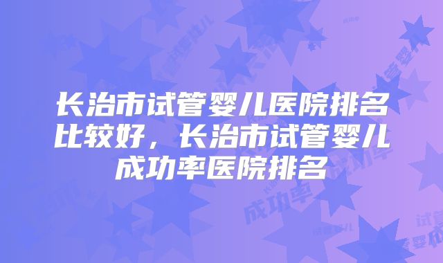 长治市试管婴儿医院排名比较好，长治市试管婴儿成功率医院排名