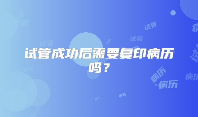 试管成功后需要复印病历吗?