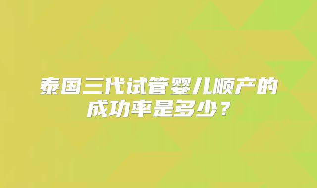 泰国三代试管婴儿顺产的成功率是多少？