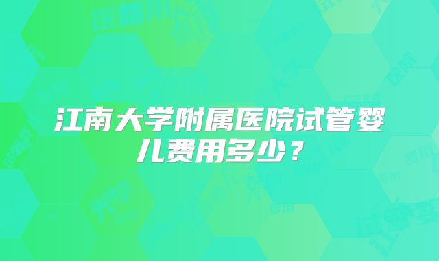 江南大学附属医院试管婴儿费用多少？
