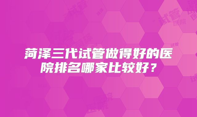 菏泽三代试管做得好的医院排名哪家比较好？