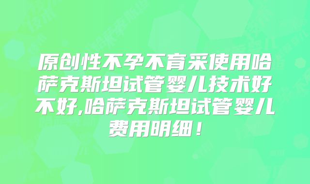 原创性不孕不育采使用哈萨克斯坦试管婴儿技术好不好,哈萨克斯坦试管婴儿费用明细！
