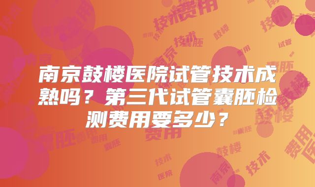 南京鼓楼医院试管技术成熟吗？第三代试管囊胚检测费用要多少？