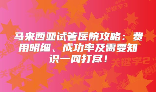 马来西亚试管医院攻略：费用明细、成功率及需要知识一网打尽！