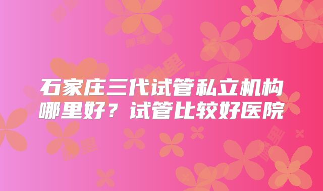 石家庄三代试管私立机构哪里好？试管比较好医院