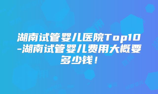 湖南试管婴儿医院Top10-湖南试管婴儿费用大概要多少钱！